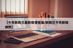 【今天新西兰最新疫情报道/新西兰今天新增病例】