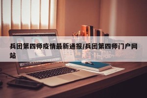 兵团第四师疫情最新通报/兵团第四师门户网站
