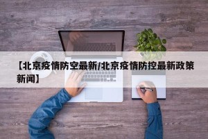 【北京疫情防空最新/北京疫情防控最新政策 新闻】