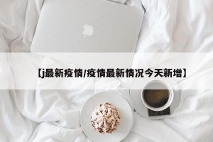 【j最新疫情/疫情最新情况今天新增】