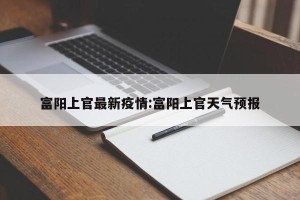 富阳上官最新疫情:富阳上官天气预报