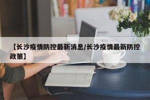 【长沙疫情防控最新消息/长沙疫情最新防控政策】