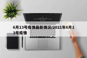 6月13号疫情最新情况/2021年6月13号疫情