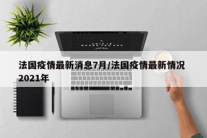 法国疫情最新消息7月/法国疫情最新情况 2021年