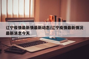 辽宁疫情最新情最新动态/辽宁疫情最新情况最新消息今天