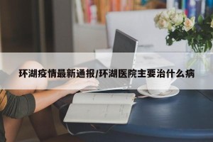 环湖疫情最新通报/环湖医院主要治什么病