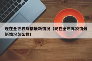 现在全世界疫情最新情况（现在全世界疫情最新情况怎么样）