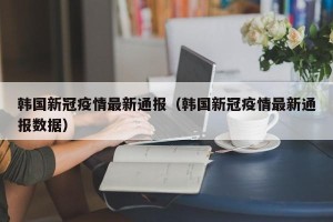 韩国新冠疫情最新通报（韩国新冠疫情最新通报数据）