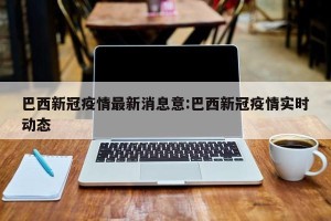 巴西新冠疫情最新消息意:巴西新冠疫情实时动态