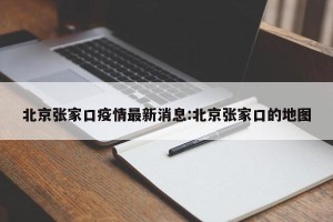 北京张家口疫情最新消息:北京张家口的地图