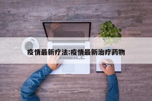 疫情最新疗法:疫情最新治疗药物