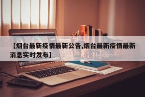 【烟台最新疫情最新公告,烟台最新疫情最新消息实时发布】