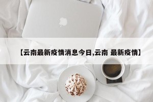 【云南最新疫情消息今日,云南 最新疫情】