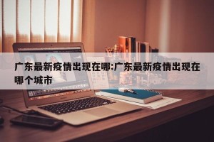 广东最新疫情出现在哪:广东最新疫情出现在哪个城市