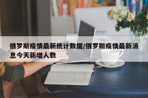 俄罗斯疫情最新统计数据/俄罗斯疫情最新消息今天新增人数