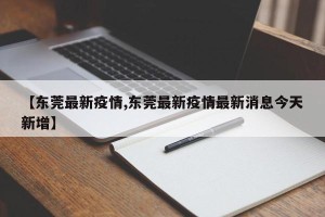 【东莞最新疫情,东莞最新疫情最新消息今天新增】