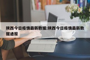 陕西今日疫情最新数据:陕西今日疫情最新数据通报
