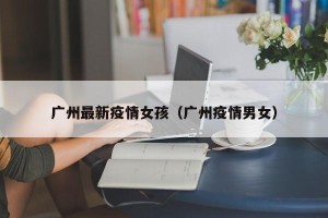 广州最新疫情女孩（广州疫情男女）