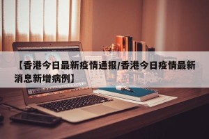 【香港今日最新疫情通报/香港今日疫情最新消息新增病例】