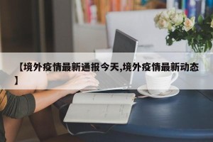 【境外疫情最新通报今天,境外疫情最新动态】