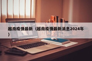 越南疫情最新（越南疫情最新消息2024年）