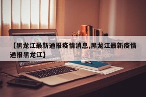 【黑龙江最新通报疫情消息,黑龙江最新疫情通报黑龙江】
