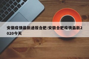 安徽疫情最新通报合肥:安徽合肥疫情最新2020今天