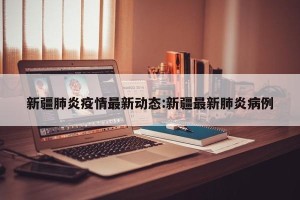 新疆肺炎疫情最新动态:新疆最新肺炎病例