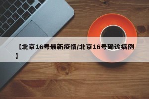 【北京16号最新疫情/北京16号确诊病例】