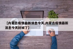 【内蒙古疫情最新消息今天,内蒙古疫情最新消息今天封城了】