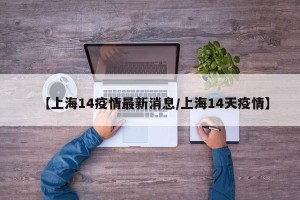 【上海14疫情最新消息/上海14天疫情】