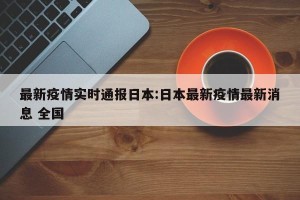 最新疫情实时通报日本:日本最新疫情最新消息 全国