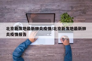 北京新发地最新肺炎疫情/北京新发地最新肺炎疫情报告