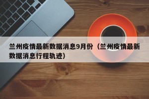 兰州疫情最新数据消息9月份（兰州疫情最新数据消息行程轨迹）