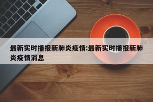 最新实时播报新肺炎疫情:最新实时播报新肺炎疫情消息