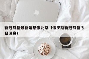 新冠疫情最新消息俄北京（俄罗斯新冠疫情今日消息）