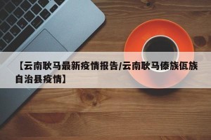 【云南耿马最新疫情报告/云南耿马傣族佤族自治县疫情】