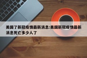 美国了新冠疫情最新消息:美国新冠疫情最新消息死亡多少人了