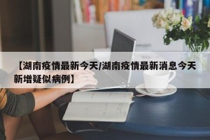 【湖南疫情最新今天/湖南疫情最新消息今天新增疑似病例】