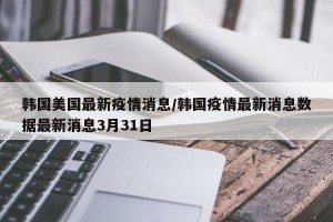 韩国美国最新疫情消息/韩国疫情最新消息数据最新消息3月31日