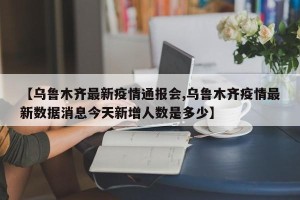 【乌鲁木齐最新疫情通报会,乌鲁木齐疫情最新数据消息今天新增人数是多少】