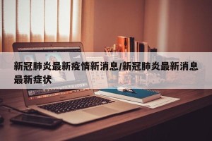 新冠肺炎最新疫情新消息/新冠肺炎最新消息最新症状