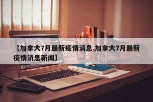 【加拿大7月最新疫情消息,加拿大7月最新疫情消息新闻】