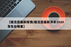 【猪流感最新疫情/猪流感最新消息2020发生在哪里】