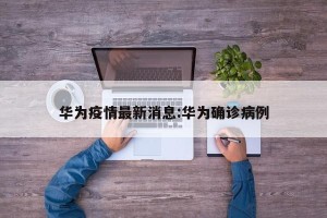 华为疫情最新消息:华为确诊病例