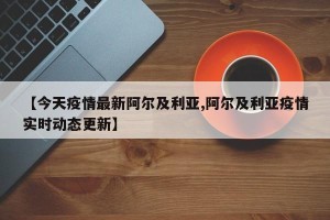 【今天疫情最新阿尔及利亚,阿尔及利亚疫情实时动态更新】