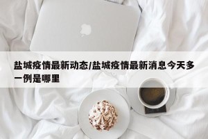 盐城疫情最新动态/盐城疫情最新消息今天多一例是哪里