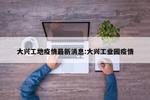 大兴工地疫情最新消息:大兴工业园疫情