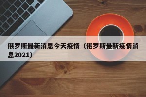 俄罗斯最新消息今天疫情（俄罗斯最新疫情消息2021）