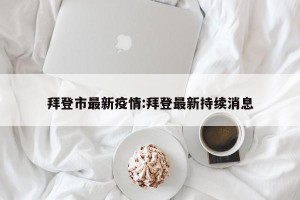 拜登市最新疫情:拜登最新持续消息